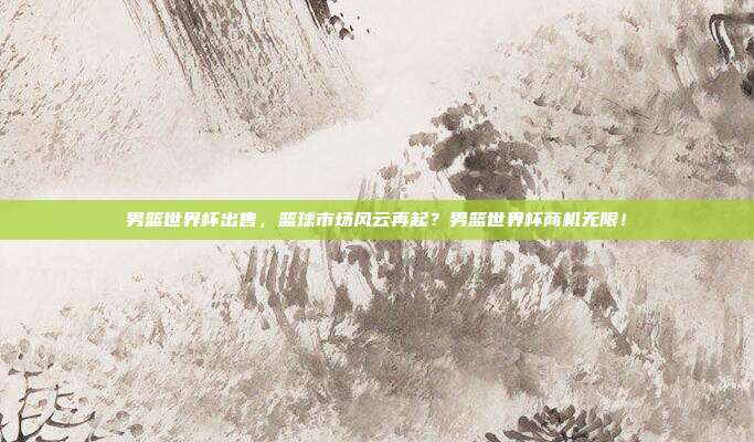 男篮世界杯出售，篮球市场风云再起？男篮世界杯商机无限！