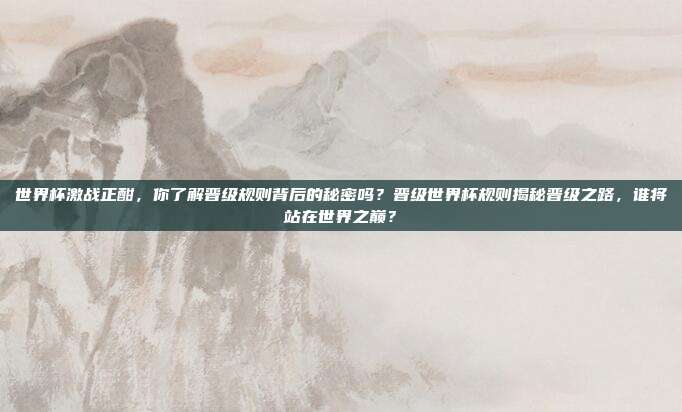 世界杯激战正酣，你了解晋级规则背后的秘密吗？晋级世界杯规则揭秘晋级之路，谁将站在世界之巅？