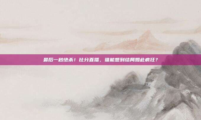 最后一秒绝杀！比分直播，谁能想到结局如此疯狂？
