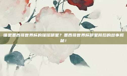 谁是墨西哥世界杯的璀璨明星？墨西哥世界杯明星背后的故事揭秘！