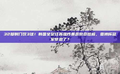 32脚射门仅3球！韩国女足狂轰滥炸暴露致命短板，亚洲杯冠军梦悬了？