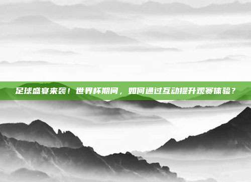 足球盛宴来袭！世界杯期间，如何通过互动提升观赛体验？