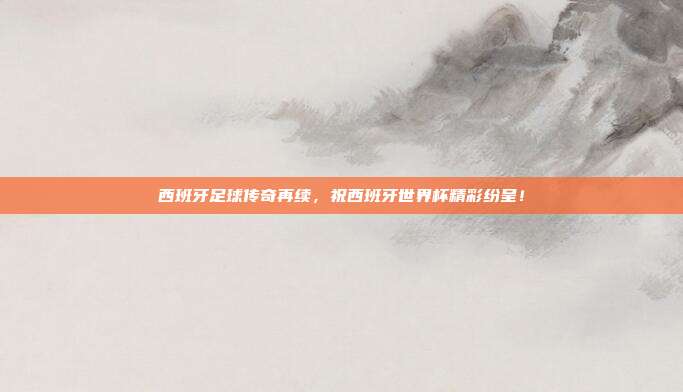 西班牙足球传奇再续,祝西班牙世界杯精彩纷呈!
