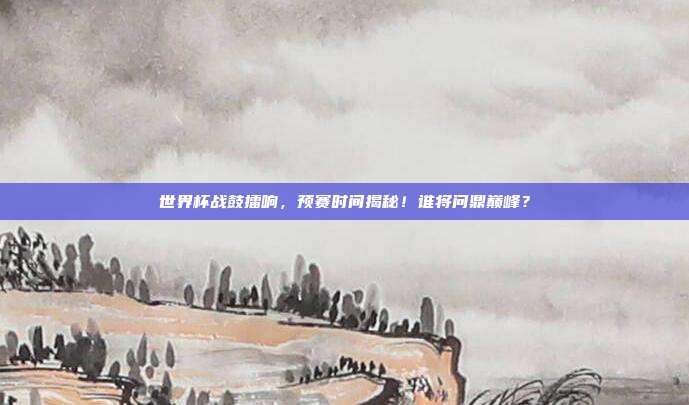 世界杯战鼓擂响，预赛时间揭秘！谁将问鼎巅峰？