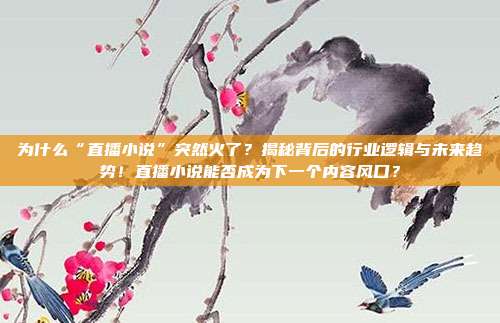 为什么“直播小说”突然火了？揭秘背后的行业逻辑与未来趋势！直播小说能否成为下一个内容风口？