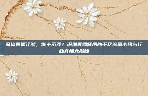深圳直播江湖，谁主沉浮？深圳直播背后的千亿流量密码与行业真相大揭秘