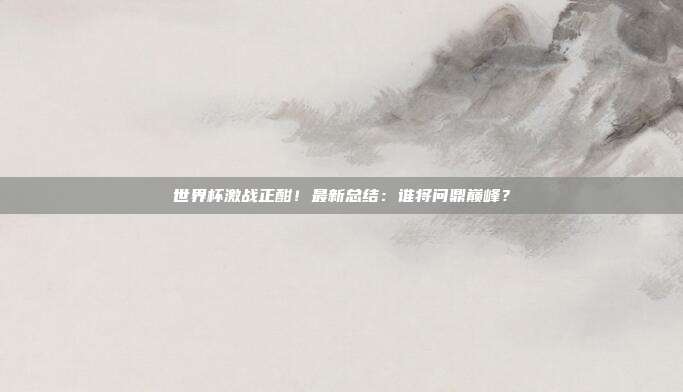 世界杯激战正酣！最新总结：谁将问鼎巅峰？
