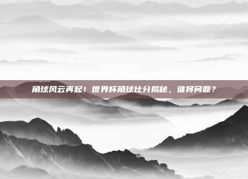 角球风云再起！世界杯角球比分揭秘，谁将问鼎？