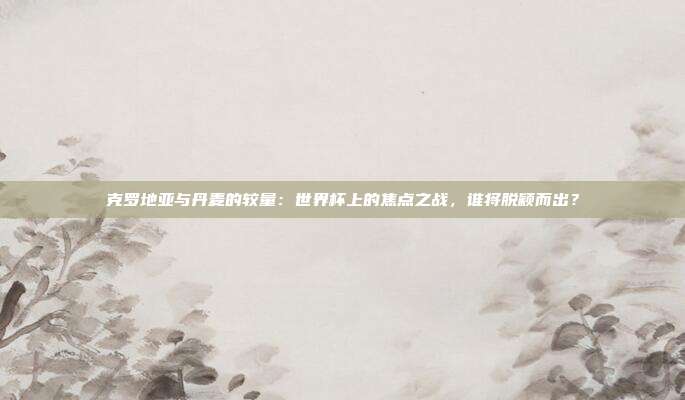克罗地亚与丹麦的较量：世界杯上的焦点之战，谁将脱颖而出？