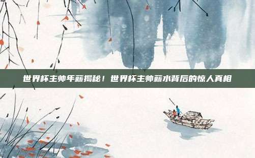 世界杯主帅年薪揭秘！世界杯主帅薪水背后的惊人真相