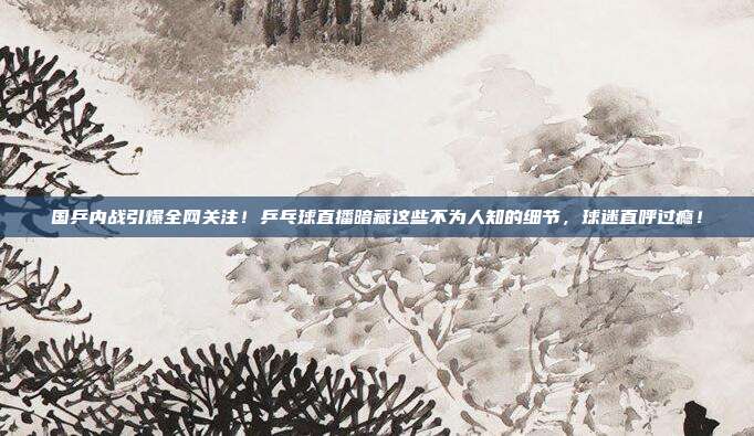 国乒内战引爆全网关注！乒乓球直播暗藏这些不为人知的细节，球迷直呼过瘾！