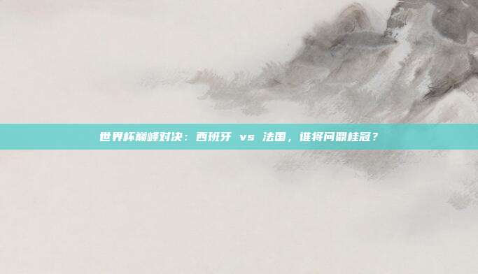 世界杯巅峰对决：西班牙 vs 法国，谁将问鼎桂冠？