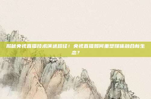 揭秘央视直播技术演进路径！央视直播如何重塑媒体融合新生态？