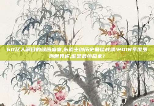 60亿人瞩目的绿茵盛宴,东道主创历史最佳战绩!2018年俄罗斯世界杯,谁是最终赢家?