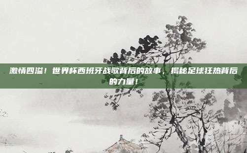 激情四溢！世界杯西班牙战歌背后的故事，揭秘足球狂热背后的力量！