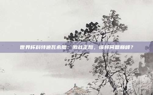 世界杯科特迪瓦希腊：激战正酣，谁将问鼎巅峰？