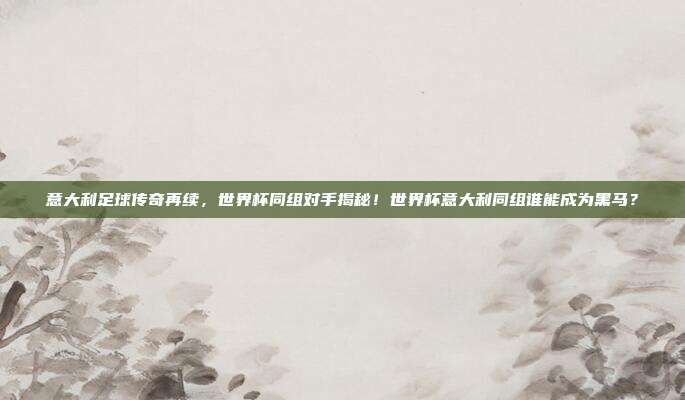 意大利足球传奇再续，世界杯同组对手揭秘！世界杯意大利同组谁能成为黑马？