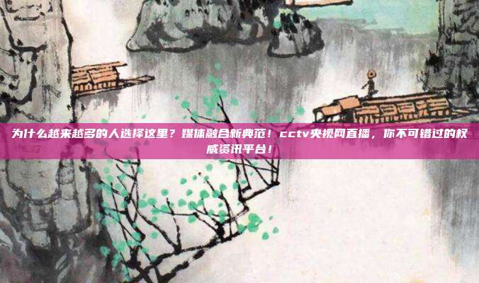为什么越来越多的人选择这里？媒体融合新典范！cctv央视网直播，你不可错过的权威资讯平台！