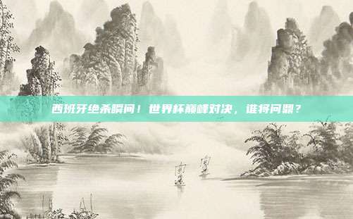 西班牙绝杀瞬间!世界杯巅峰对决,谁将问鼎?