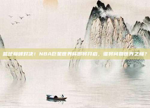 篮球巅峰对决!NBA巨星世界杯即将开启,谁将问鼎世界之巅?