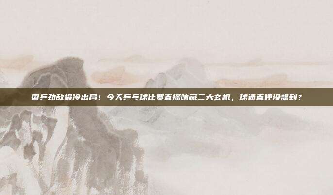 国乒劲敌爆冷出局！今天乒乓球比赛直播暗藏三大玄机，球迷直呼没想到？