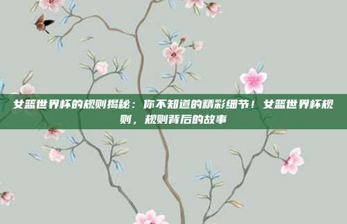 女篮世界杯的规则揭秘:你不知道的精彩细节!女篮世界杯规则,规则背后的故事
