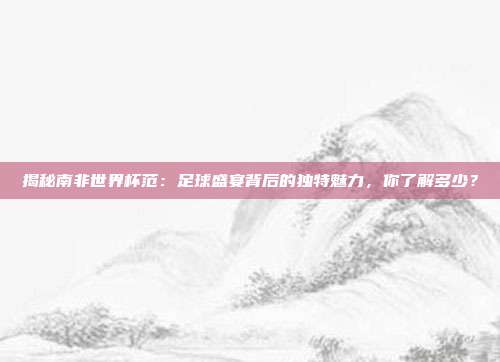 揭秘南非世界杯范：足球盛宴背后的独特魅力，你了解多少？