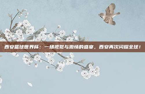 西安篮球世界杯：一场视觉与激情的盛宴，西安再次闪耀全球！