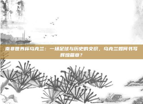 南非世界杯乌克兰：一场足球与历史的交织，乌克兰如何书写辉煌篇章？
