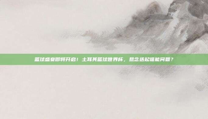 篮球盛宴即将开启！土耳其篮球世界杯，悬念迭起谁能问鼎？