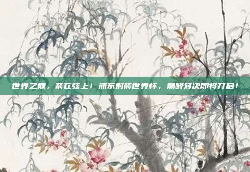 世界之巅，箭在弦上！浦东射箭世界杯，巅峰对决即将开启！