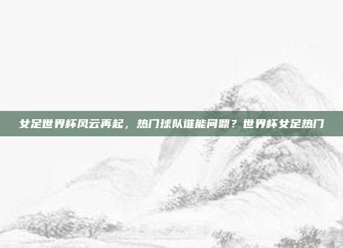 女足世界杯风云再起，热门球队谁能问鼎？世界杯女足热门