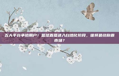 五大平台争抢用户！篮球直播进入白热化阶段，谁将最终称霸市场？