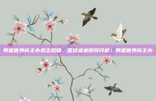 男篮世界杯主办悬念揭晓，篮球盛宴即将开启！男篮世界杯主办