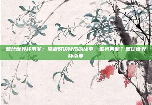 篮球世界杯南非：巅峰对决背后的故事，谁将问鼎？篮球世界杯南非