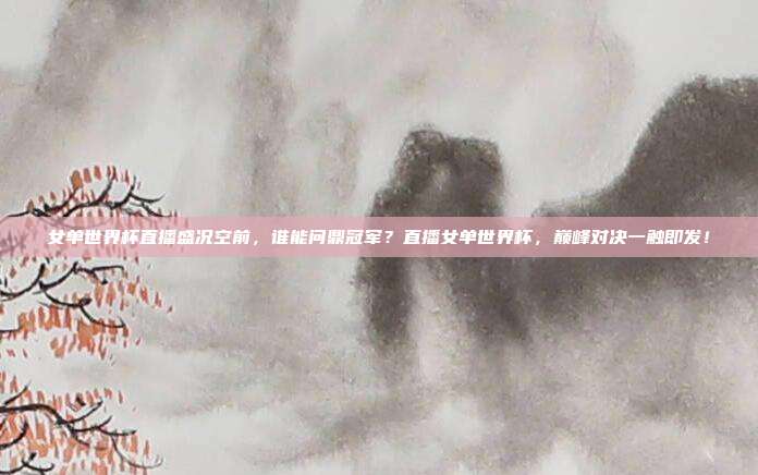 女单世界杯直播盛况空前,谁能问鼎冠军?直播女单世界杯,巅峰对决一触即发!