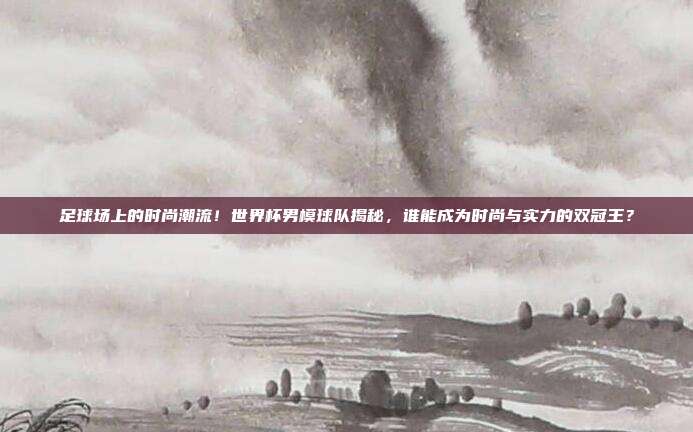 足球场上的时尚潮流!世界杯男模球队揭秘,谁能成为时尚与实力的双冠王?