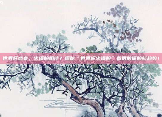 世界杯盛宴,火锅险相伴?揭秘“世界杯火锅险”背后的保险新趋势!