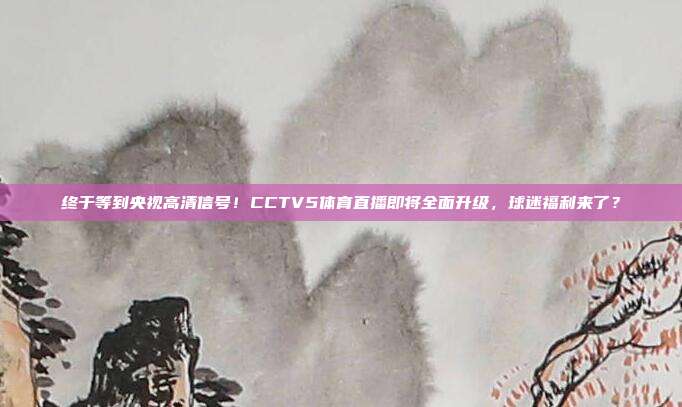 终于等到央视高清信号！CCTV5体育直播即将全面升级，球迷福利来了？