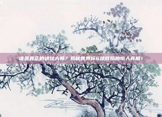 谁是真正的进球大师？揭秘世界杯6球背后的惊人真相！