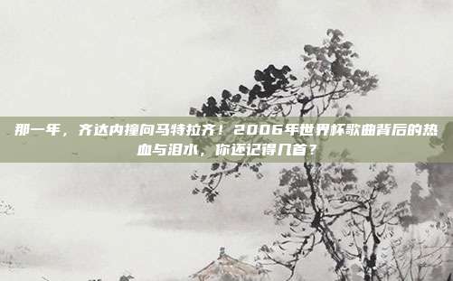 那一年，齐达内撞向马特拉齐！2006年世界杯歌曲背后的热血与泪水，你还记得几首？