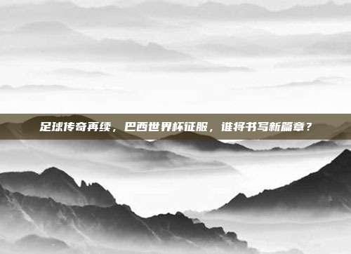 足球传奇再续，巴西世界杯征服，谁将书写新篇章？