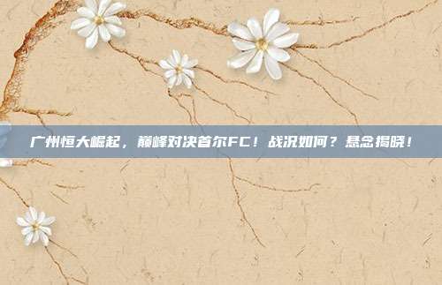 广州恒大崛起,巅峰对决首尔FC!战况如何?悬念揭晓!