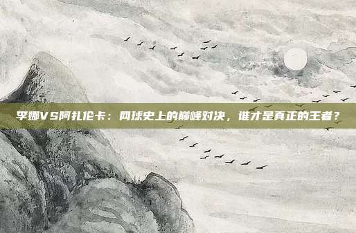 李娜VS阿扎伦卡：网球史上的巅峰对决，谁才是真正的王者？