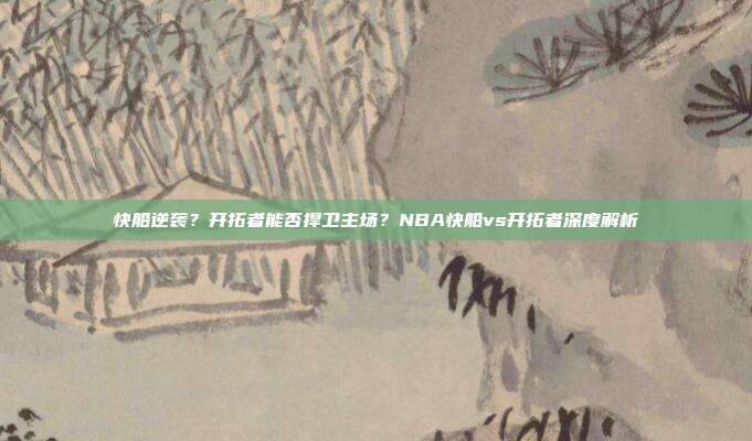 快船逆袭?开拓者能否捍卫主场?NBA快船vs开拓者深度解析