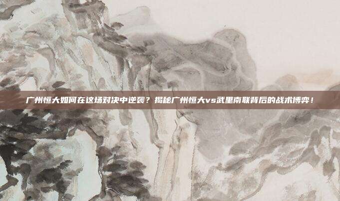 广州恒大如何在这场对决中逆袭?揭秘广州恒大vs武里南联背后的战术博弈!