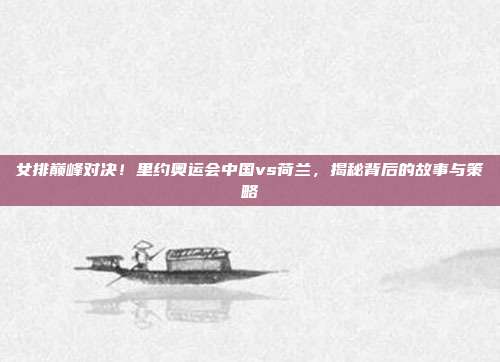 女排巅峰对决！里约奥运会中国vs荷兰，揭秘背后的故事与策略