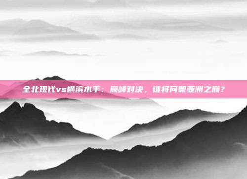 全北现代vs横滨水手：巅峰对决，谁将问鼎亚洲之巅？