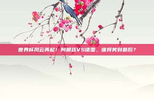 世界杯风云再起!阿根廷VS德国,谁将笑到最后?