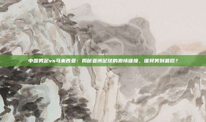 中国男足vs马来西亚：揭秘亚洲足球的激情碰撞，谁将笑到最后？